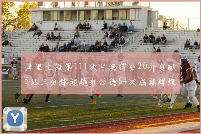 库里生涯第111次半场得分20并贡献5记三分球超越利拉德64次成就辉煌