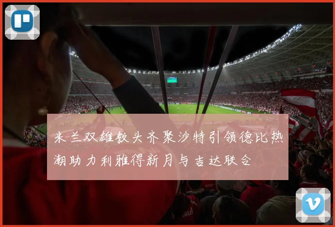米兰双雄教头齐聚沙特引领德比热潮助力利雅得新月与吉达联合