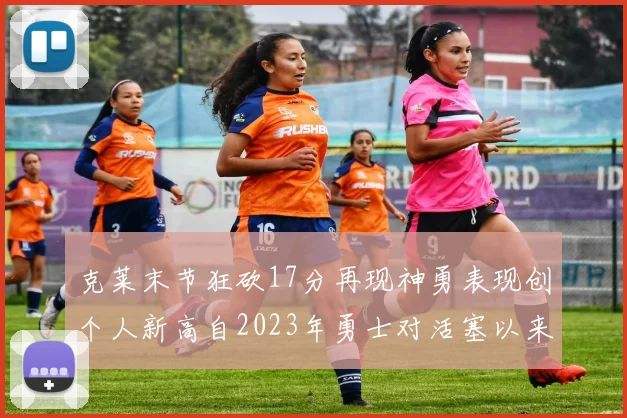 克莱末节狂砍17分再现神勇表现创个人新高自2023年勇士对活塞以来