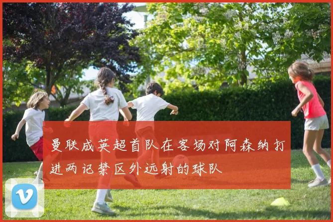 曼联成英超首队在客场对阿森纳打进两记禁区外远射的球队