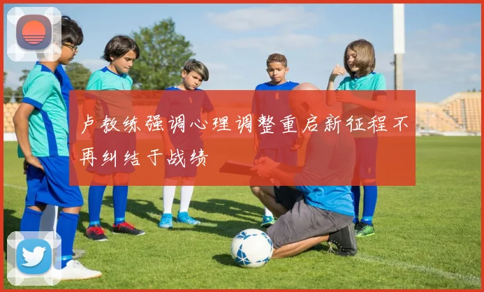 卢教练强调心理调整重启新征程不再纠结于战绩