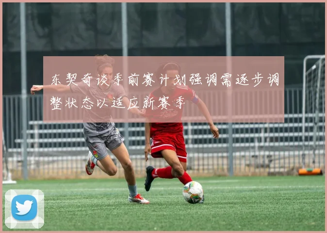 东契奇谈季前赛计划强调需逐步调整状态以适应新赛季