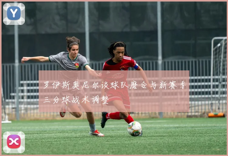 罗伊斯奥尼尔谈球队磨合与新赛季三分球战术调整