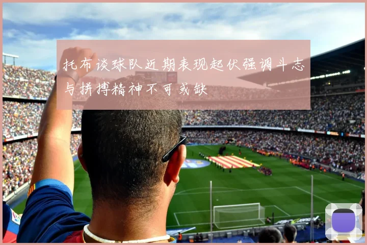 托布谈球队近期表现起伏强调斗志与拼搏精神不可或缺