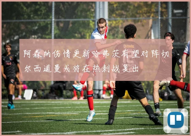 阿森纳伤情更新哈弗茨有望对阵切尔西道曼或将在热刺战复出