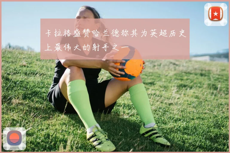 卡拉格盛赞哈兰德称其为英超历史上最伟大的射手之一