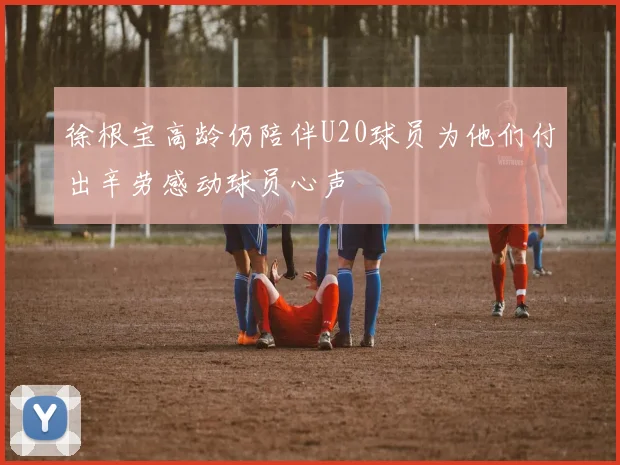 徐根宝高龄仍陪伴U20球员为他们付出辛劳感动球员心声