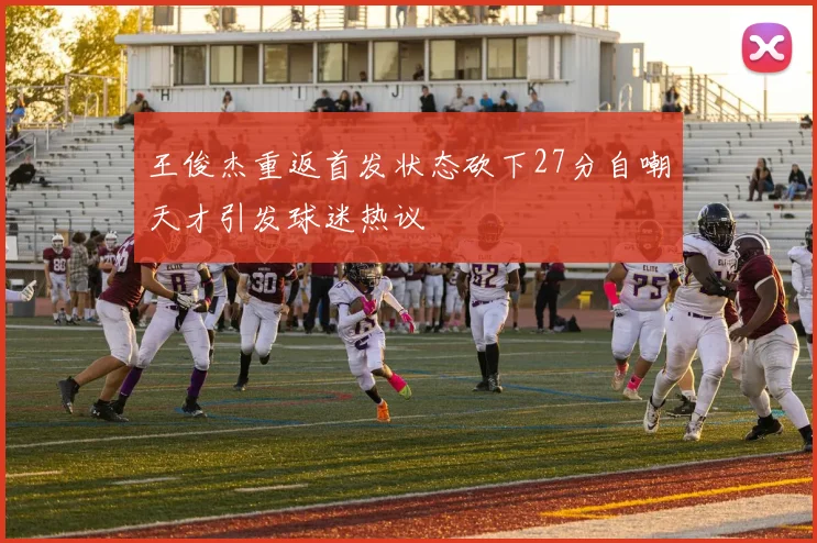 王俊杰重返首发状态砍下27分自嘲天才引发球迷热议