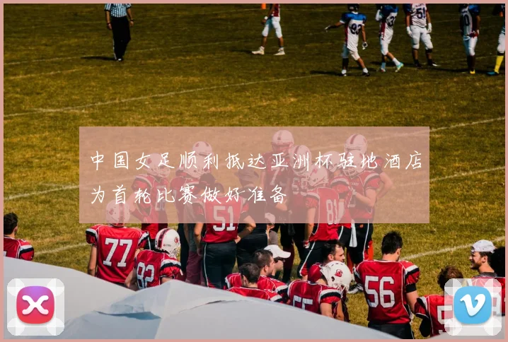 中国女足顺利抵达亚洲杯驻地酒店为首轮比赛做好准备