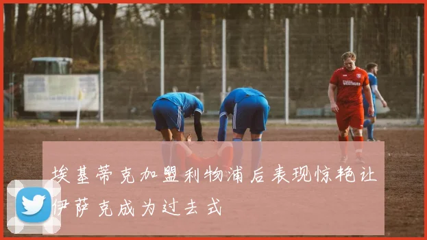 埃基蒂克加盟利物浦后表现惊艳让伊萨克成为过去式