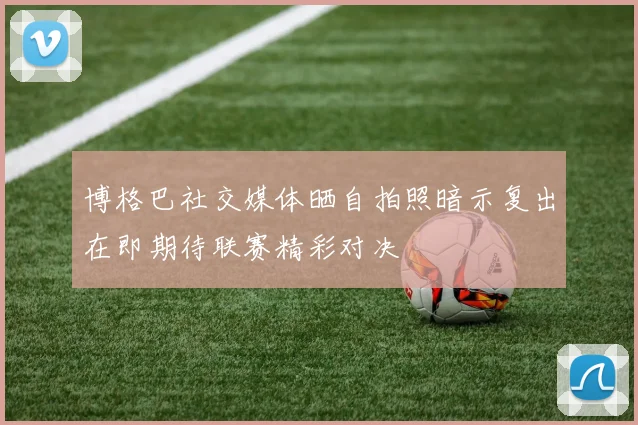 博格巴社交媒体晒自拍照暗示复出在即期待联赛精彩对决