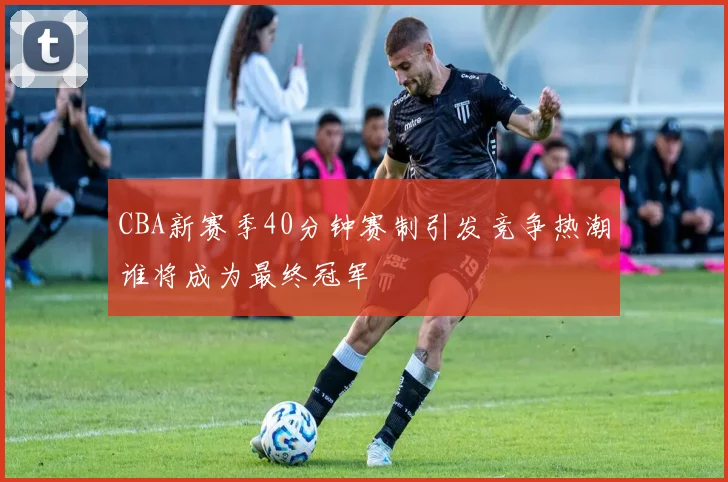 CBA新赛季40分钟赛制引发竞争热潮谁将成为最终冠军