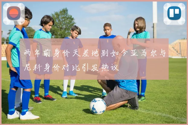 两年前身价天差地别如今亚马尔与尼科身价对比引发热议